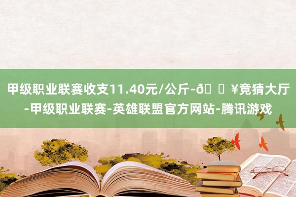 甲级职业联赛收支11.40元/公斤-🔥竞猜大厅-甲级职业联赛-英雄联盟官方网站-腾讯游戏