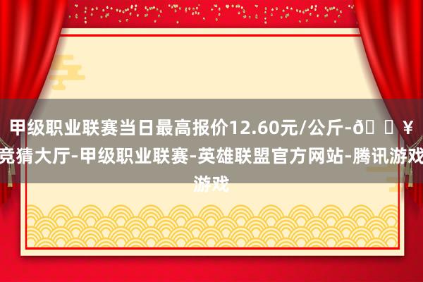 甲级职业联赛当日最高报价12.60元/公斤-🔥竞猜大厅-甲级职业联赛-英雄联盟官方网站-腾讯游戏