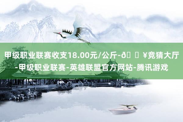 甲级职业联赛收支18.00元/公斤-🔥竞猜大厅-甲级职业联赛-英雄联盟官方网站-腾讯游戏