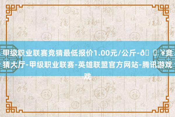 甲级职业联赛竞猜最低报价1.00元/公斤-🔥竞猜大厅-甲级职业联赛-英雄联盟官方网站-腾讯游戏