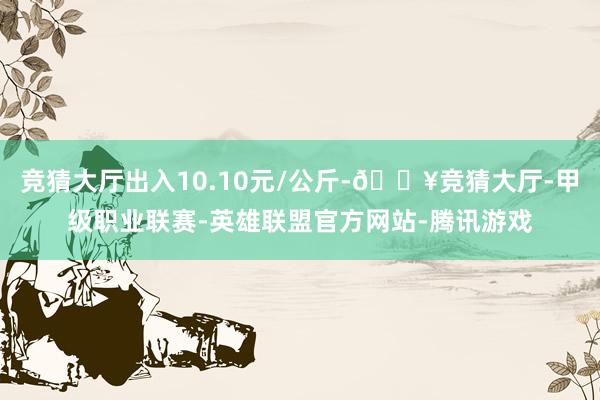 竞猜大厅出入10.10元/公斤-🔥竞猜大厅-甲级职业联赛-英雄联盟官方网站-腾讯游戏