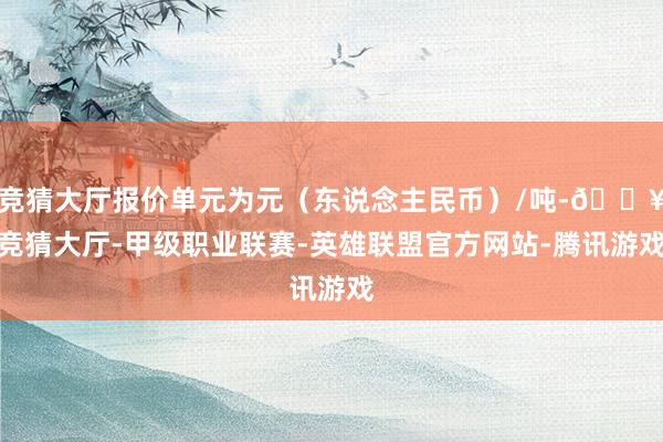 竞猜大厅报价单元为元（东说念主民币）/吨-🔥竞猜大厅-甲级职业联赛-英雄联盟官方网站-腾讯游戏