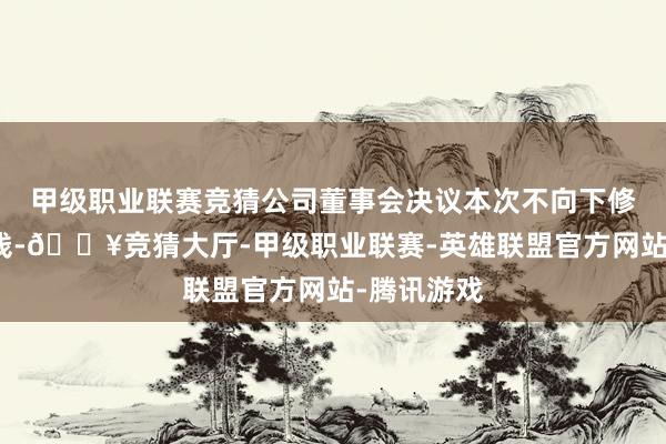 甲级职业联赛竞猜公司董事会决议本次不向下修正转股价钱-🔥竞猜大厅-甲级职业联赛-英雄联盟官方网站-腾讯游戏