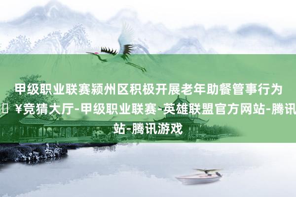 甲级职业联赛颍州区积极开展老年助餐管事行为-🔥竞猜大厅-甲级职业联赛-英雄联盟官方网站-腾讯游戏