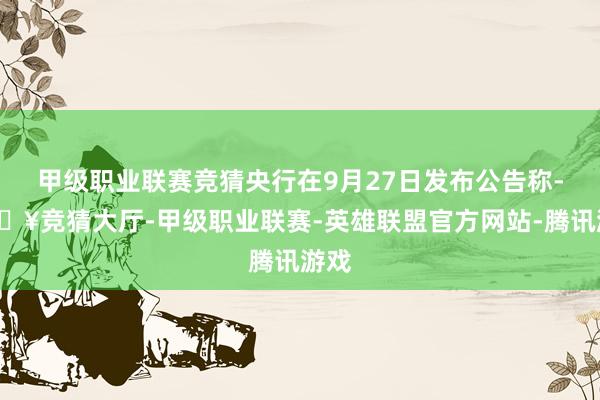 甲级职业联赛竞猜央行在9月27日发布公告称-🔥竞猜大厅-甲级职业联赛-英雄联盟官方网站-腾讯游戏