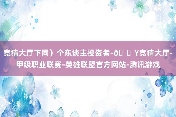 竞猜大厅下同）个东谈主投资者-🔥竞猜大厅-甲级职业联赛-英雄联盟官方网站-腾讯游戏