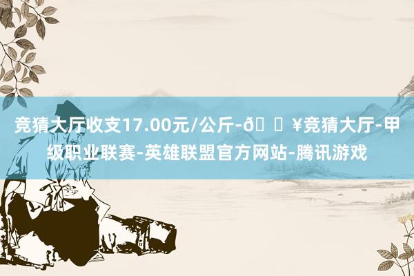 竞猜大厅收支17.00元/公斤-🔥竞猜大厅-甲级职业联赛-英雄联盟官方网站-腾讯游戏