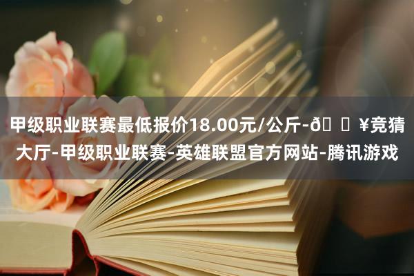 甲级职业联赛最低报价18.00元/公斤-🔥竞猜大厅-甲级职业联赛-英雄联盟官方网站-腾讯游戏