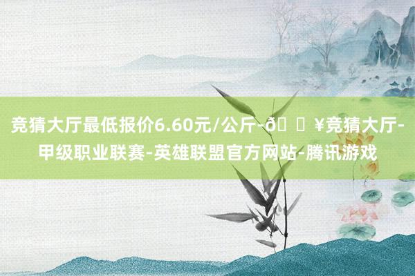 竞猜大厅最低报价6.60元/公斤-🔥竞猜大厅-甲级职业联赛-英雄联盟官方网站-腾讯游戏