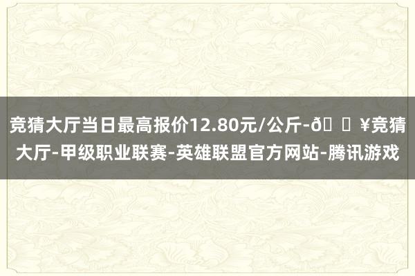 竞猜大厅当日最高报价12.80元/公斤-🔥竞猜大厅-甲级职业联赛-英雄联盟官方网站-腾讯游戏