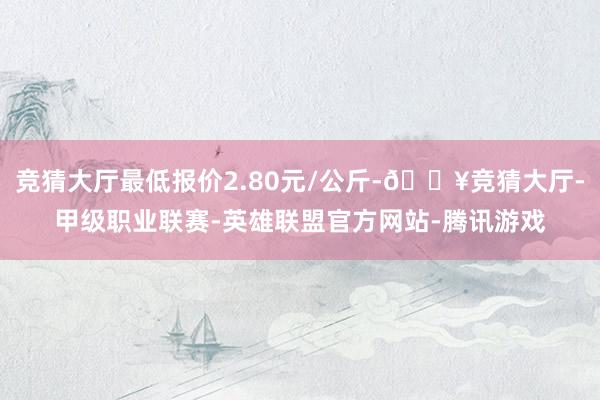 竞猜大厅最低报价2.80元/公斤-🔥竞猜大厅-甲级职业联赛-英雄联盟官方网站-腾讯游戏