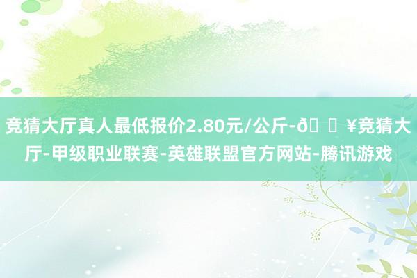 竞猜大厅真人最低报价2.80元/公斤-🔥竞猜大厅-甲级职业联赛-英雄联盟官方网站-腾讯游戏