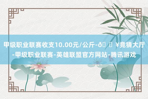 甲级职业联赛收支10.00元/公斤-🔥竞猜大厅-甲级职业联赛-英雄联盟官方网站-腾讯游戏