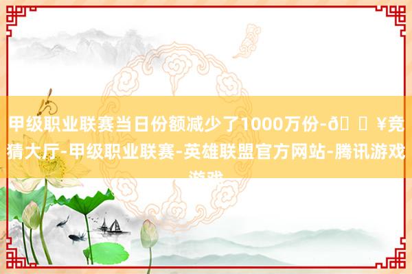 甲级职业联赛当日份额减少了1000万份-🔥竞猜大厅-甲级职业联赛-英雄联盟官方网站-腾讯游戏