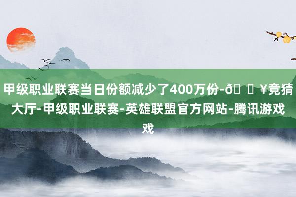 甲级职业联赛当日份额减少了400万份-🔥竞猜大厅-甲级职业联赛-英雄联盟官方网站-腾讯游戏