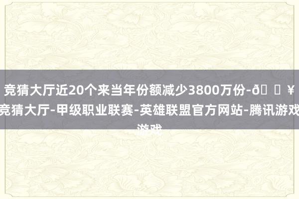 竞猜大厅近20个来当年份额减少3800万份-🔥竞猜大厅-甲级职业联赛-英雄联盟官方网站-腾讯游戏