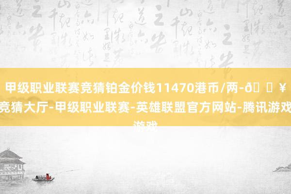 甲级职业联赛竞猜铂金价钱11470港币/两-🔥竞猜大厅-甲级职业联赛-英雄联盟官方网站-腾讯游戏