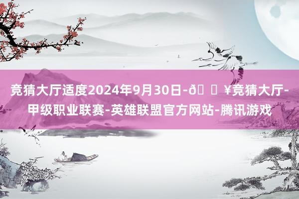 竞猜大厅适度2024年9月30日-🔥竞猜大厅-甲级职业联赛-英雄联盟官方网站-腾讯游戏