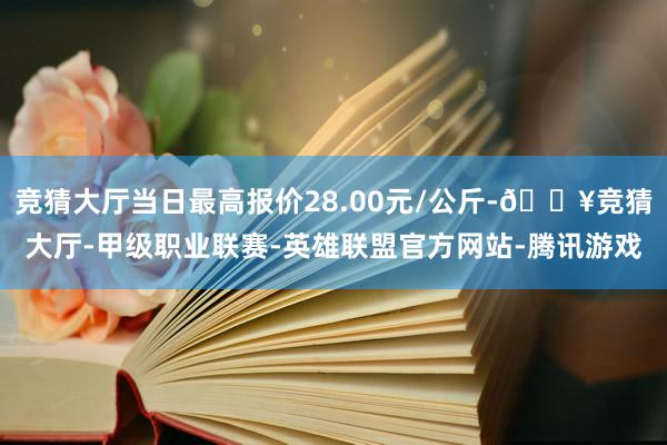 竞猜大厅当日最高报价28.00元/公斤-🔥竞猜大厅-甲级职业联赛-英雄联盟官方网站-腾讯游戏