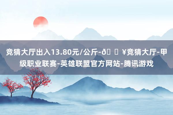 竞猜大厅出入13.80元/公斤-🔥竞猜大厅-甲级职业联赛-英雄联盟官方网站-腾讯游戏