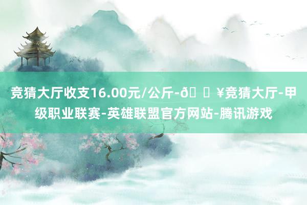 竞猜大厅收支16.00元/公斤-🔥竞猜大厅-甲级职业联赛-英雄联盟官方网站-腾讯游戏