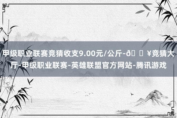 甲级职业联赛竞猜收支9.00元/公斤-🔥竞猜大厅-甲级职业联赛-英雄联盟官方网站-腾讯游戏