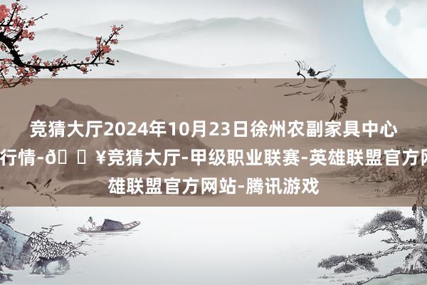 竞猜大厅2024年10月23日徐州农副家具中心批发商场价钱行情-🔥竞猜大厅-甲级职业联赛-英雄联盟官方网站-腾讯游戏