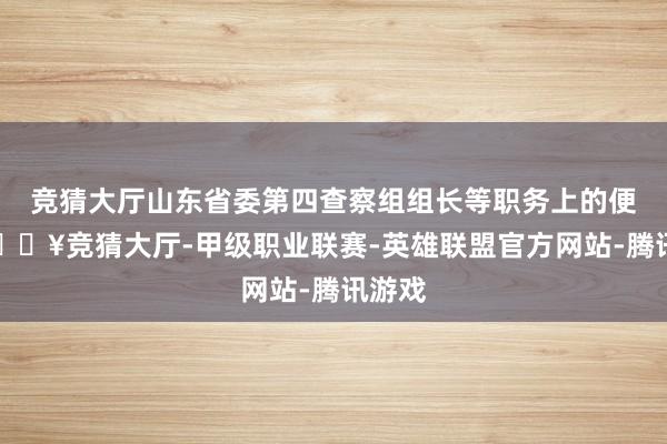 竞猜大厅山东省委第四查察组组长等职务上的便利-🔥竞猜大厅-甲级职业联赛-英雄联盟官方网站-腾讯游戏