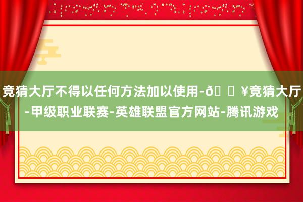 竞猜大厅不得以任何方法加以使用-🔥竞猜大厅-甲级职业联赛-英雄联盟官方网站-腾讯游戏