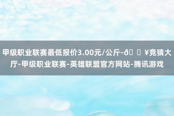 甲级职业联赛最低报价3.00元/公斤-🔥竞猜大厅-甲级职业联赛-英雄联盟官方网站-腾讯游戏