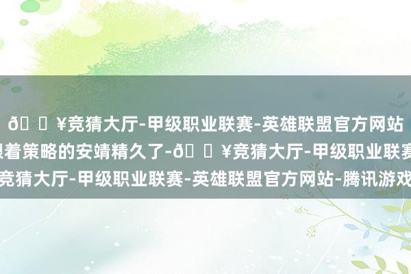 🔥竞猜大厅-甲级职业联赛-英雄联盟官方网站-腾讯游戏咱们以为跟着策略的安靖精久了-🔥竞猜大厅-甲级职业联赛-英雄联盟官方网站-腾讯游戏