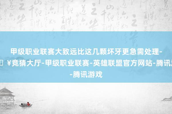 甲级职业联赛大致远比这几颗坏牙更急需处理-🔥竞猜大厅-甲级职业联赛-英雄联盟官方网站-腾讯游戏