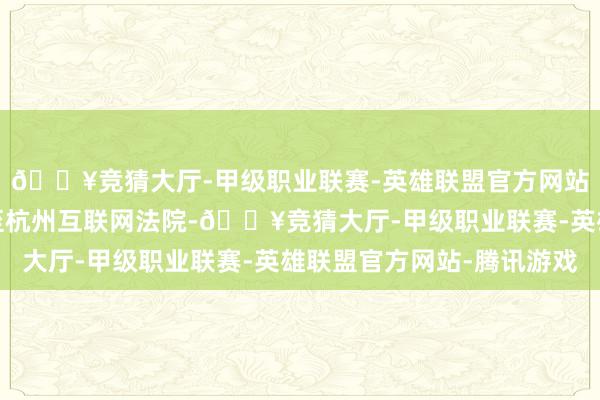 🔥竞猜大厅-甲级职业联赛-英雄联盟官方网站-腾讯游戏于是告状至杭州互联网法院-🔥竞猜大厅-甲级职业联赛-英雄联盟官方网站-腾讯游戏