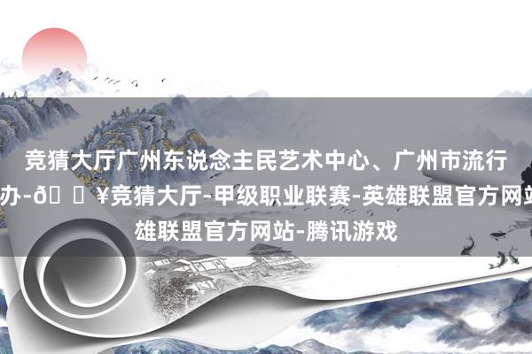 竞猜大厅广州东说念主民艺术中心、广州市流行音乐协会经办-🔥竞猜大厅-甲级职业联赛-英雄联盟官方网站-腾讯游戏