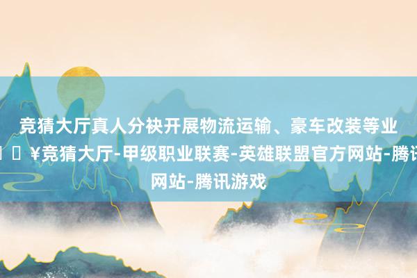 竞猜大厅真人分袂开展物流运输、豪车改装等业务-🔥竞猜大厅-甲级职业联赛-英雄联盟官方网站-腾讯游戏