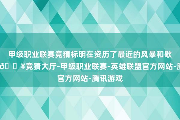 甲级职业联赛竞猜标明在资历了最近的风暴和歇工之后-🔥竞猜大厅-甲级职业联赛-英雄联盟官方网站-腾讯游戏