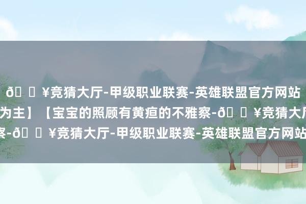 🔥竞猜大厅-甲级职业联赛-英雄联盟官方网站-腾讯游戏乳腺堵塞等为主】【宝宝的照顾有黄疸的不雅察-🔥竞猜大厅-甲级职业联赛-英雄联盟官方网站-腾讯游戏