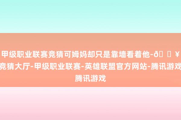 甲级职业联赛竞猜可姆妈却只是靠墙看着他-🔥竞猜大厅-甲级职业联赛-英雄联盟官方网站-腾讯游戏