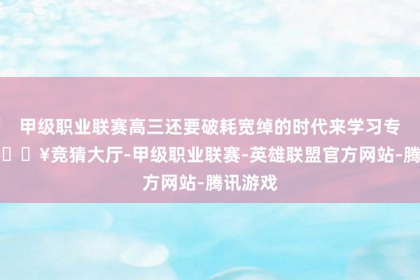 甲级职业联赛高三还要破耗宽绰的时代来学习专科课-🔥竞猜大厅-甲级职业联赛-英雄联盟官方网站-腾讯游戏