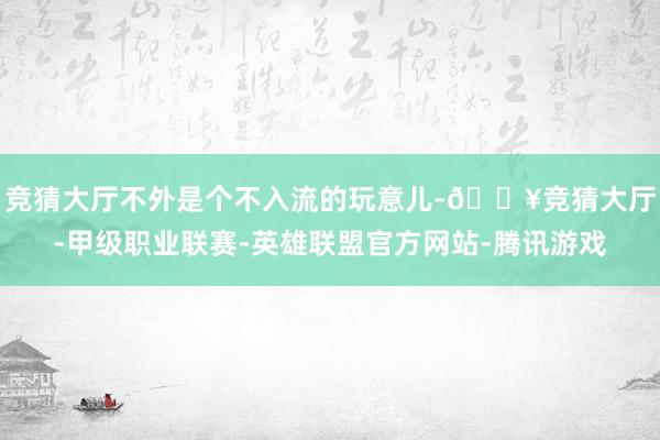 竞猜大厅不外是个不入流的玩意儿-🔥竞猜大厅-甲级职业联赛-英雄联盟官方网站-腾讯游戏