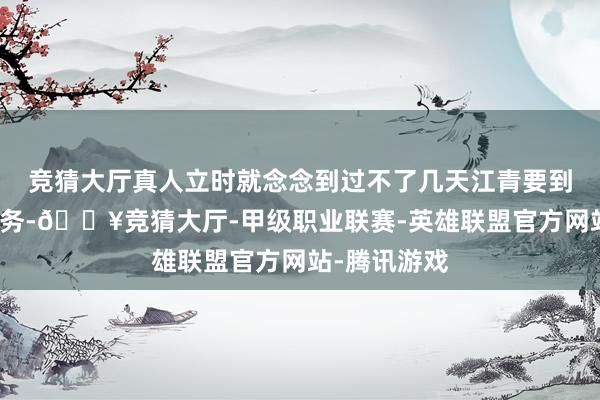 竞猜大厅真人立时就念念到过不了几天江青要到外地去办公务-🔥竞猜大厅-甲级职业联赛-英雄联盟官方网站-腾讯游戏