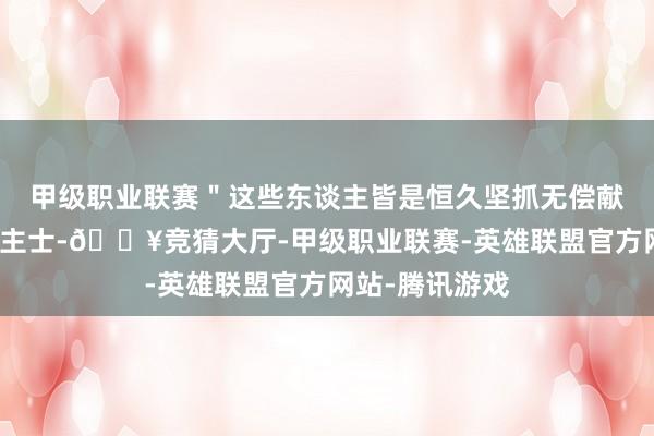 甲级职业联赛＂这些东谈主皆是恒久坚抓无偿献血的爱心东谈主士-🔥竞猜大厅-甲级职业联赛-英雄联盟官方网站-腾讯游戏