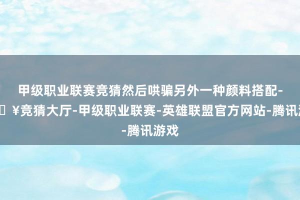 甲级职业联赛竞猜然后哄骗另外一种颜料搭配-🔥竞猜大厅-甲级职业联赛-英雄联盟官方网站-腾讯游戏