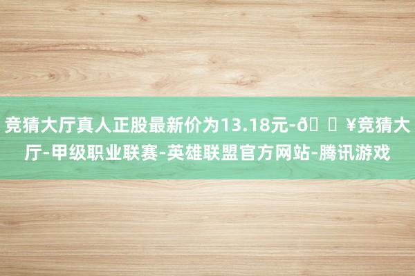 竞猜大厅真人正股最新价为13.18元-🔥竞猜大厅-甲级职业联赛-英雄联盟官方网站-腾讯游戏