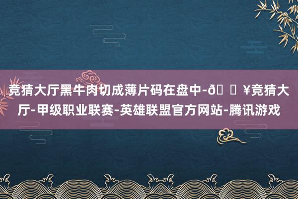 竞猜大厅　　黑牛肉切成薄片码在盘中-🔥竞猜大厅-甲级职业联赛-英雄联盟官方网站-腾讯游戏