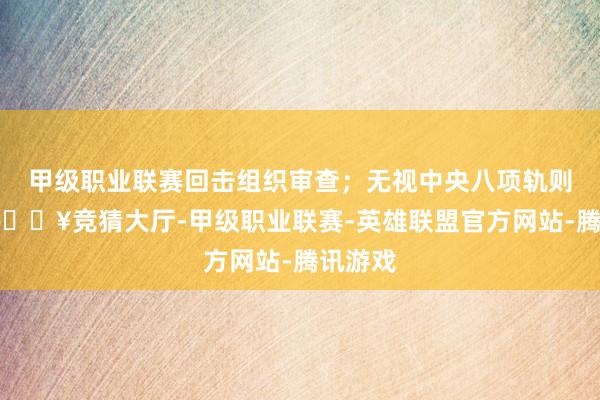 甲级职业联赛回击组织审查；无视中央八项轨则精神-🔥竞猜大厅-甲级职业联赛-英雄联盟官方网站-腾讯游戏