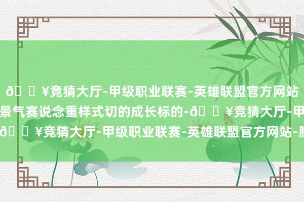 🔥竞猜大厅-甲级职业联赛-英雄联盟官方网站-腾讯游戏不错动作高景气赛说念重样式切的成长标的-🔥竞猜大厅-甲级职业联赛-英雄联盟官方网站-腾讯游戏