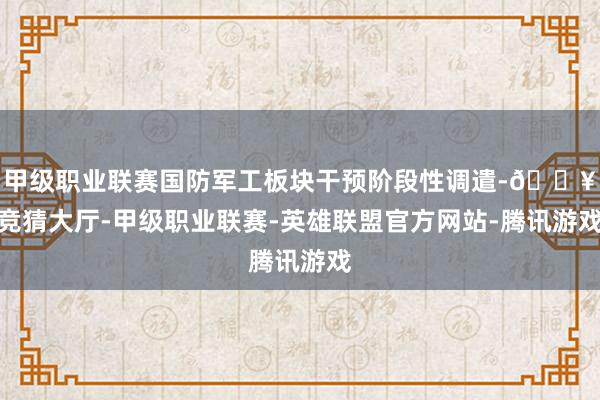 甲级职业联赛国防军工板块干预阶段性调遣-🔥竞猜大厅-甲级职业联赛-英雄联盟官方网站-腾讯游戏