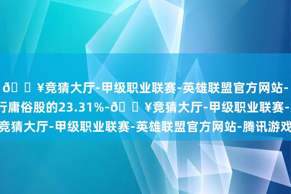 🔥竞猜大厅-甲级职业联赛-英雄联盟官方网站-腾讯游戏占公司已刊行庸俗股的23.31%-🔥竞猜大厅-甲级职业联赛-英雄联盟官方网站-腾讯游戏