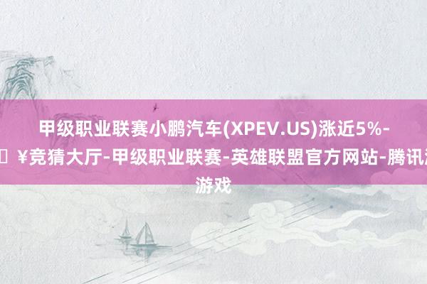 甲级职业联赛小鹏汽车(XPEV.US)涨近5%-🔥竞猜大厅-甲级职业联赛-英雄联盟官方网站-腾讯游戏